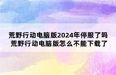 荒野行动电脑版2024年停服了吗 荒野行动电脑版怎么不能下载了